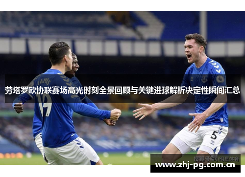 劳塔罗欧协联赛场高光时刻全景回顾与关键进球解析决定性瞬间汇总 劳塔罗欧协联赛场高光时刻全景回顾与关键进球解析决定性瞬间汇总