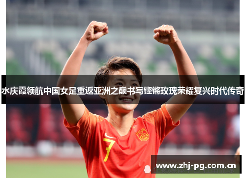 水庆霞领航中国女足重返亚洲之巅书写铿锵玫瑰荣耀复兴时代传奇